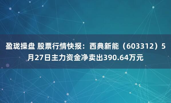 盈珑操盘 股票行情快报：西典新能（603312）5月27日主力资金净卖出390.64万元