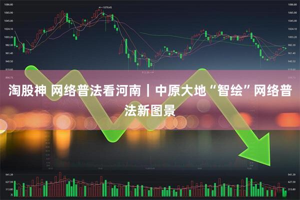 淘股神 网络普法看河南｜中原大地“智绘”网络普法新图景