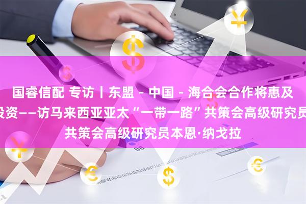 国睿信配 专访丨东盟－中国－海合会合作将惠及全球贸易与投资——访马来西亚亚太“一带一路”共策会高级研究员本恩·纳戈拉