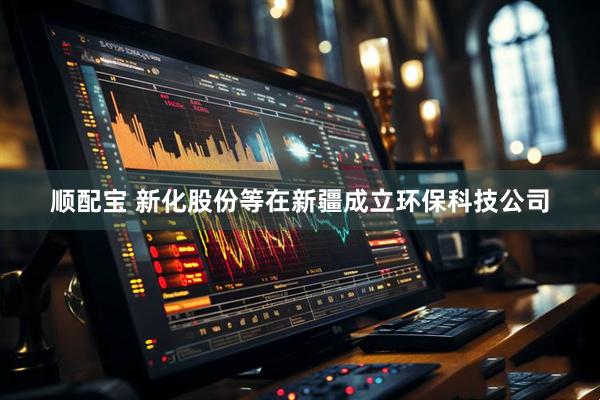顺配宝 新化股份等在新疆成立环保科技公司