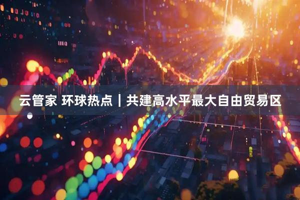云管家 环球热点｜共建高水平最大自由贸易区