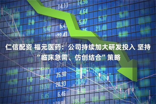 仁信配资 福元医药：公司持续加大研发投入 坚持“临床急需、仿创结合”策略