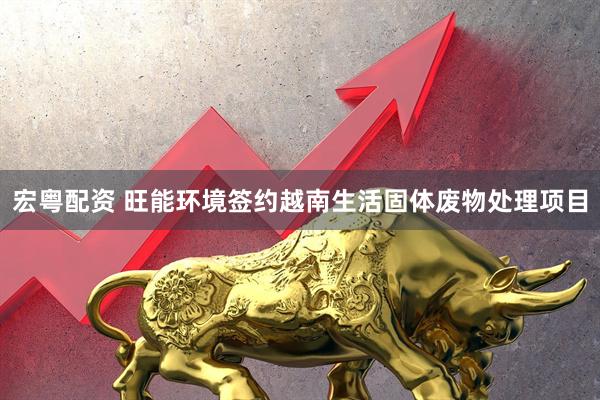 宏粤配资 旺能环境签约越南生活固体废物处理项目