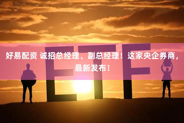 好易配资 诚招总经理、副总经理！这家央企券商，最新发布！