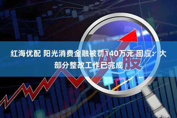 红海优配 阳光消费金融被罚140万元 回应：大部分整改工作已完成