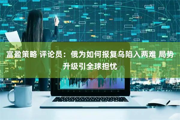富盈策略 评论员：俄为如何报复乌陷入两难 局势升级引全球担忧