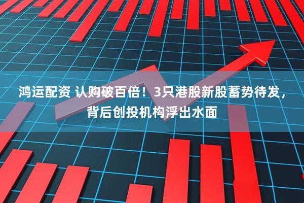 鸿运配资 认购破百倍！3只港股新股蓄势待发，背后创投机构浮出水面