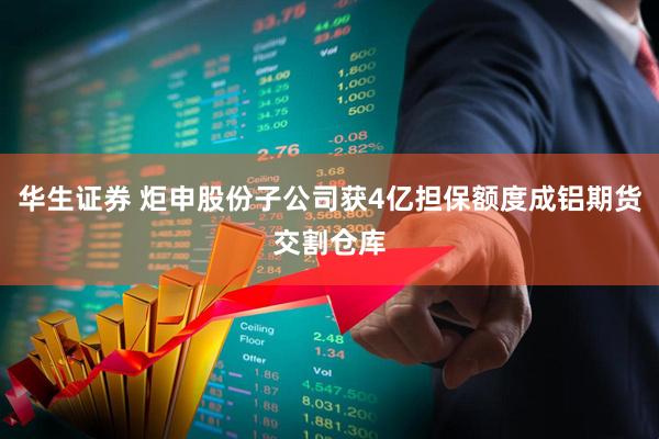 华生证券 炬申股份子公司获4亿担保额度成铝期货交割仓库