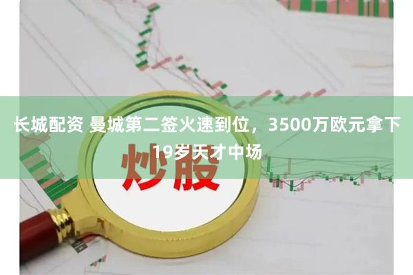 长城配资 曼城第二签火速到位，3500万欧元拿下19岁天才中场