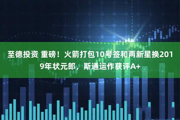 至德投资 重磅！火箭打包10号签和两新星换2019年状元郎，斯通运作获评A+