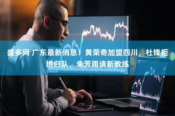 盛多网 广东最新消息！黄荣奇加盟四川，杜锋拒绝归队，朱芳雨请新教练