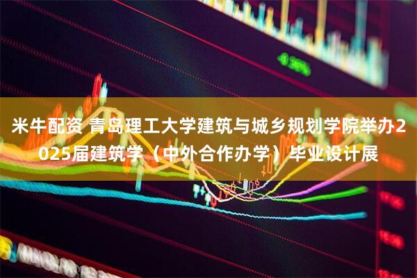米牛配资 青岛理工大学建筑与城乡规划学院举办2025届建筑学（中外合作办学）毕业设计展