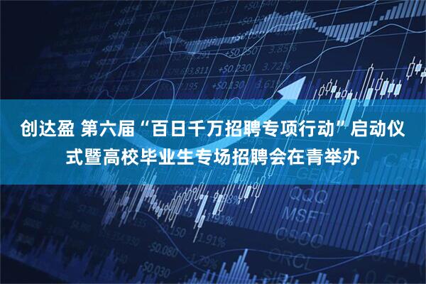 创达盈 第六届“百日千万招聘专项行动”启动仪式暨高校毕业生专场招聘会在青举办
