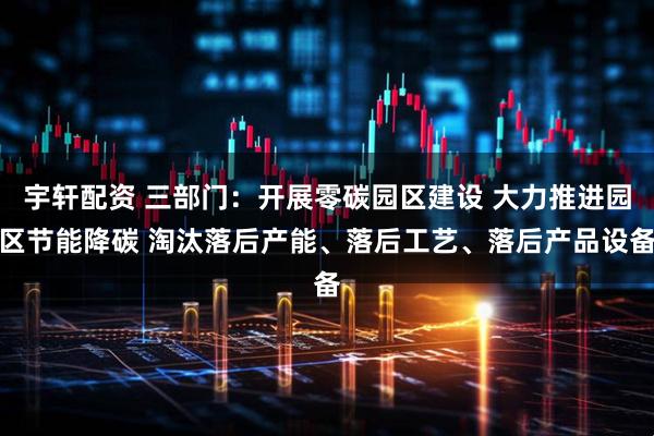 宇轩配资 三部门：开展零碳园区建设 大力推进园区节能降碳 淘汰落后产能、落后工艺、落后产品设备