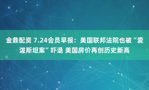 金鼎配资 7.24会员早报：美国联邦法院也被“爱泼斯坦案”吓退 美国房价再创历史新高