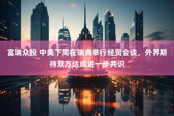 富瑞众投 中美下周在瑞典举行经贸会谈，外界期待双方达成进一步共识
