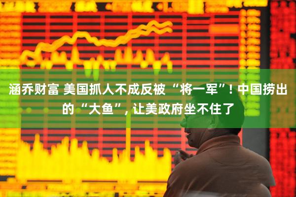 涵乔财富 美国抓人不成反被 “将一军”! 中国捞出的 “大鱼”, 让美政府坐不住了