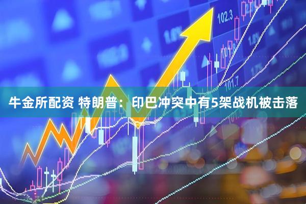 牛金所配资 特朗普：印巴冲突中有5架战机被击落