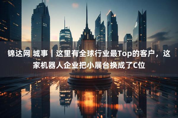 锦达网 城事｜这里有全球行业最Top的客户，这家机器人企业把小展台换成了C位