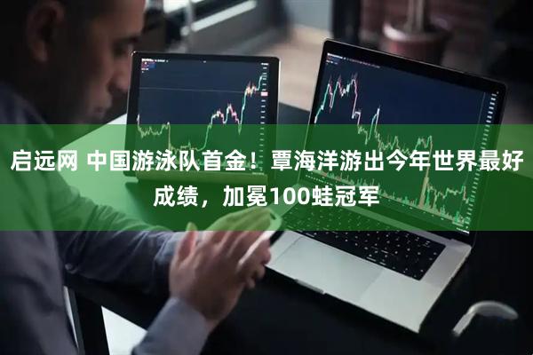 启远网 中国游泳队首金！覃海洋游出今年世界最好成绩，加冕100蛙冠军
