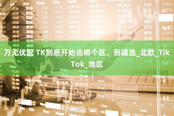 万无优配 TK到底开始选哪个区，别瞎选_北欧_TikTok_地区