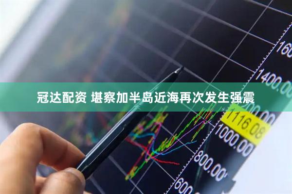 冠达配资 堪察加半岛近海再次发生强震