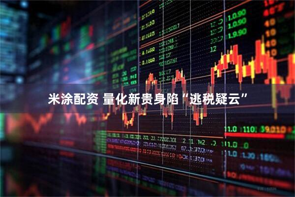 米涂配资 量化新贵身陷“逃税疑云”