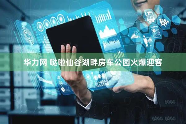 华力网 哒啦仙谷湖畔房车公园火爆迎客