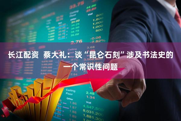 长江配资  蔡大礼：谈“昆仑石刻”涉及书法史的一个常识性问题