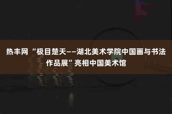 热丰网 “极目楚天——湖北美术学院中国画与书法作品展”亮相中国美术馆