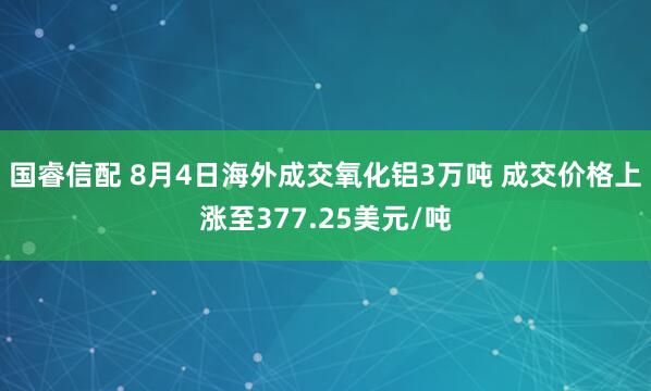 国睿信配 8月4日海外成交氧化铝3万吨 成交价格上涨至377.25美元/吨