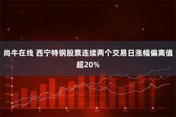 尚牛在线 西宁特钢股票连续两个交易日涨幅偏离值超20%