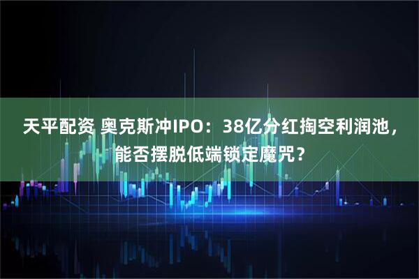 天平配资 奥克斯冲IPO：38亿分红掏空利润池，能否摆脱低端锁定魔咒？