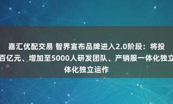 嘉汇优配交易 智界宣布品牌进入2.0阶段：将投入超百亿元、增加至5000人研发团队、产销服一体化独立运作