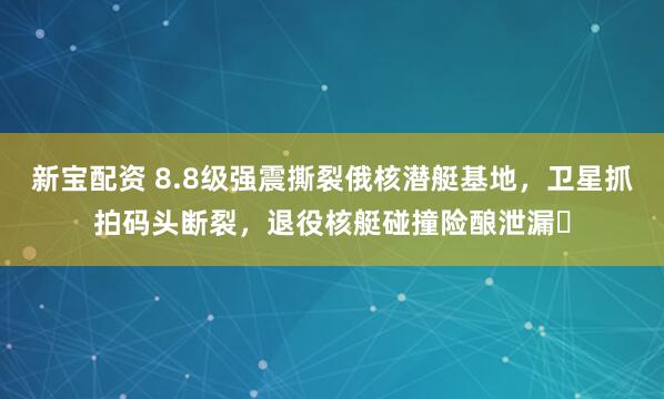 新宝配资 8.8级强震撕裂俄核潜艇基地，卫星抓拍码头断裂，退役核艇碰撞险酿泄漏​