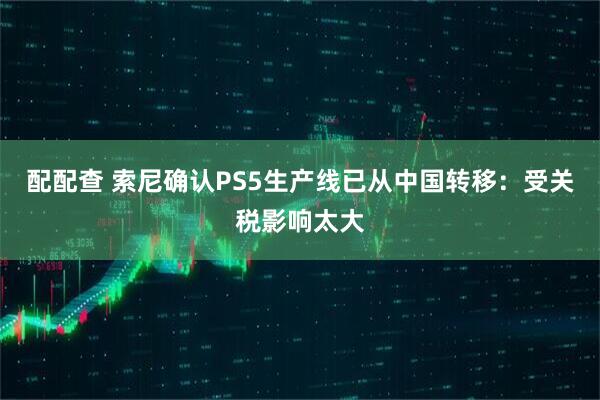 配配查 索尼确认PS5生产线已从中国转移：受关税影响太大