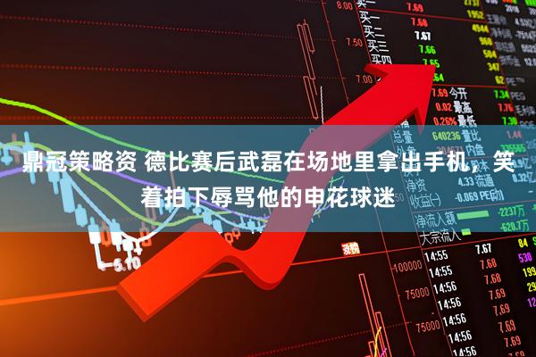 鼎冠策略资 德比赛后武磊在场地里拿出手机，笑着拍下辱骂他的申花球迷