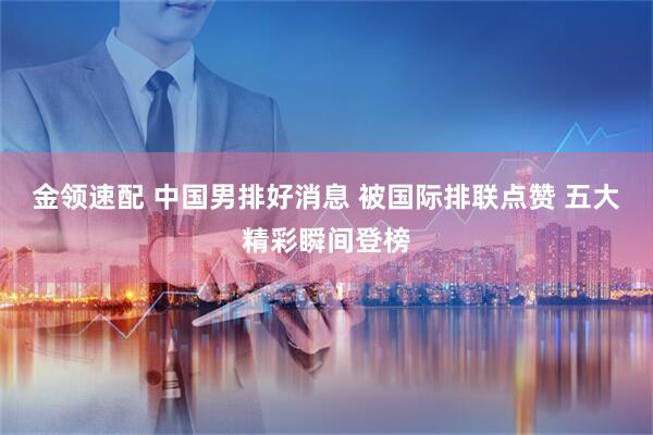 金领速配 中国男排好消息 被国际排联点赞 五大精彩瞬间登榜