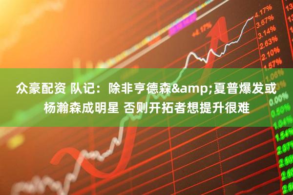 众豪配资 队记：除非亨德森&夏普爆发或杨瀚森成明星 否则开拓者想提升很难