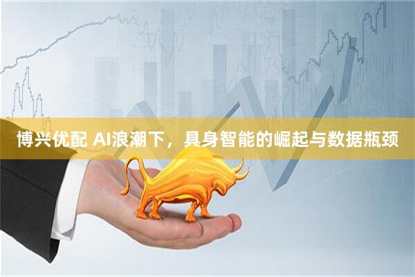 博兴优配 AI浪潮下，具身智能的崛起与数据瓶颈