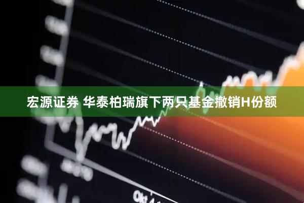 宏源证券 华泰柏瑞旗下两只基金撤销H份额