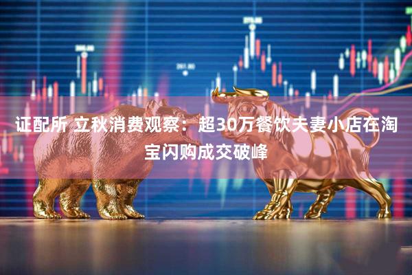 证配所 立秋消费观察：超30万餐饮夫妻小店在淘宝闪购成交破峰