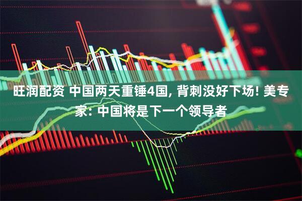 旺润配资 中国两天重锤4国, 背刺没好下场! 美专家: 中国将是下一个领导者