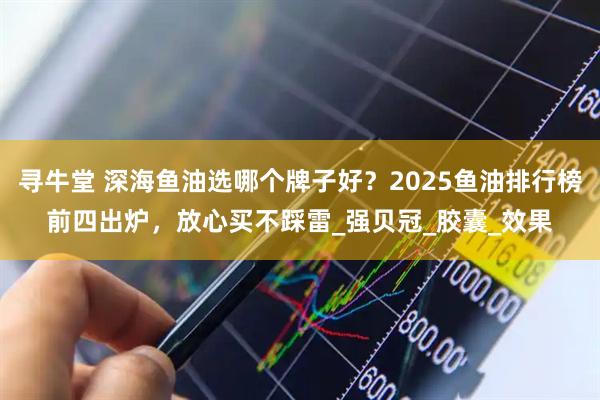 寻牛堂 深海鱼油选哪个牌子好？2025鱼油排行榜前四出炉，放心买不踩雷_强贝冠_胶囊_效果
