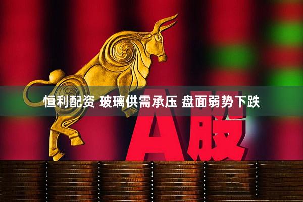 恒利配资 玻璃供需承压 盘面弱势下跌