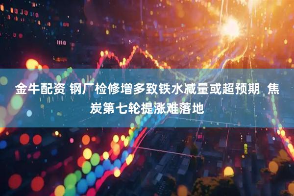 金牛配资 钢厂检修增多致铁水减量或超预期  焦炭第七轮提涨难落地