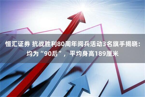 恒汇证券 抗战胜利80周年阅兵活动3名旗手揭晓：均为“90后”，平均身高189厘米