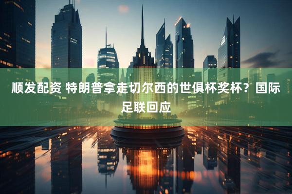 顺发配资 特朗普拿走切尔西的世俱杯奖杯？国际足联回应