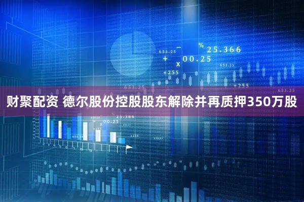 财聚配资 德尔股份控股股东解除并再质押350万股