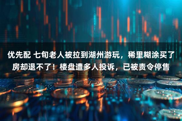 优先配 七旬老人被拉到湖州游玩，稀里糊涂买了房却退不了！楼盘遭多人投诉，已被责令停售